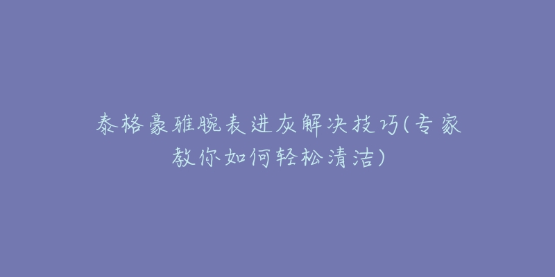 泰格豪雅腕表進(jìn)灰解決技巧(專(zhuān)家教你如何輕松清潔)