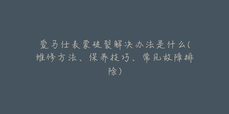 愛(ài)馬仕表蒙破裂解決辦法是什么(維修方法、保養(yǎng)技巧、常見(jiàn)故障排除)