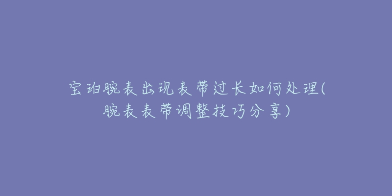 寶珀腕表出現(xiàn)表帶過長如何處理(腕表表帶調(diào)整技巧分享)