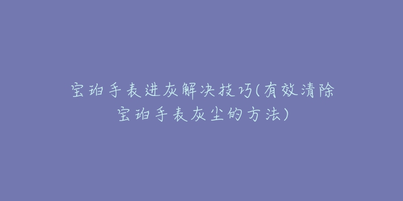 寶珀手表進(jìn)灰解決技巧(有效清除寶珀手表灰塵的方法)