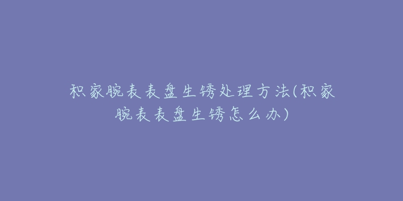 積家腕表表盤生銹處理方法(積家腕表表盤生銹怎么辦)