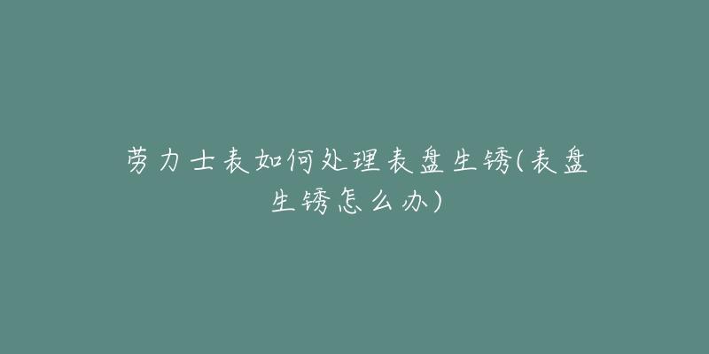 勞力士表如何處理表盤生銹(表盤生銹怎么辦)