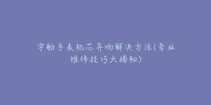 宇舶手表機(jī)芯異響解決方法(專業(yè)維修技巧大揭秘)