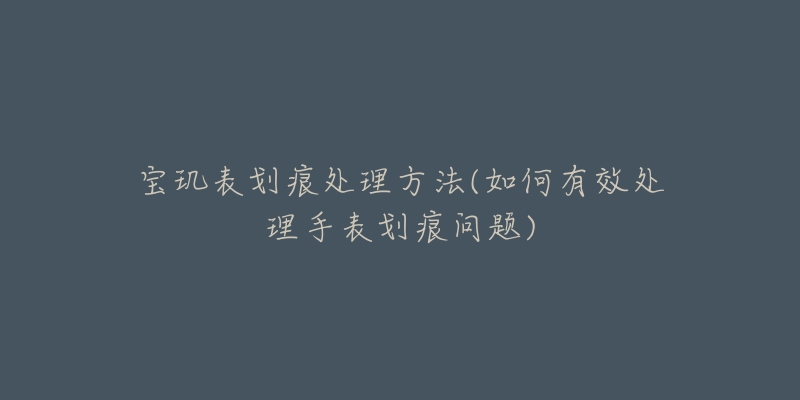 寶璣表劃痕處理方法(如何有效處理手表劃痕問題)