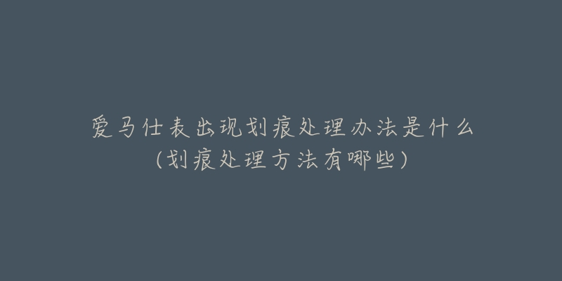 愛(ài)馬仕表出現(xiàn)劃痕處理辦法是什么(劃痕處理方法有哪些)