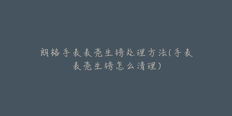 朗格手表表殼生銹處理方法(手表表殼生銹怎么清理)