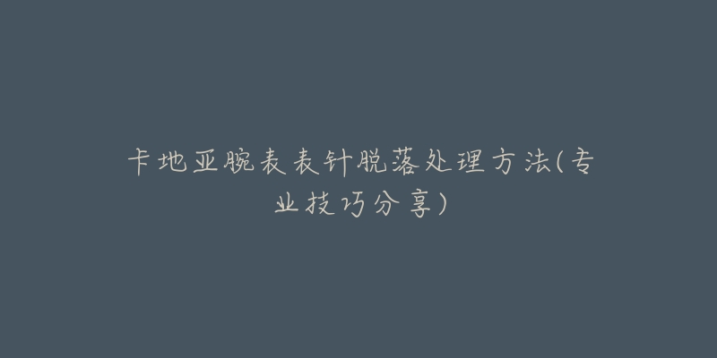 卡地亞腕表表針脫落處理方法(專業(yè)技巧分享)