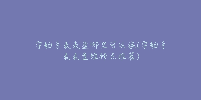 宇舶手表表盤哪里可以換(宇舶手表表盤維修點推薦)