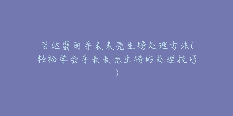 百達翡麗手表表殼生銹處理方法(輕松學會手表表殼生銹的處理技巧)