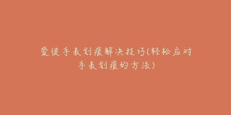 愛(ài)彼手表劃痕解決技巧(輕松應(yīng)對(duì)手表劃痕的方法)