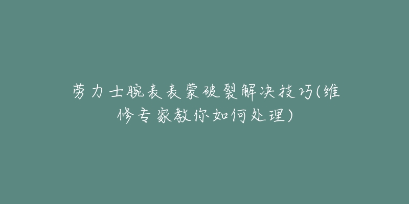 勞力士腕表表蒙破裂解決技巧(維修專家教你如何處理)