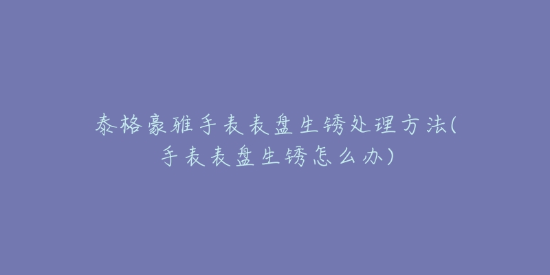 泰格豪雅手表表盤生銹處理方法(手表表盤生銹怎么辦)