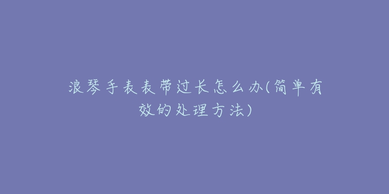 浪琴手表表帶過長(zhǎng)怎么辦(簡(jiǎn)單有效的處理方法)