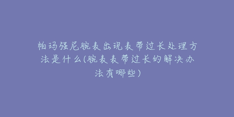 帕瑪強(qiáng)尼腕表出現(xiàn)表帶過(guò)長(zhǎng)處理方法是什么(腕表表帶過(guò)長(zhǎng)的解決辦法有哪些)