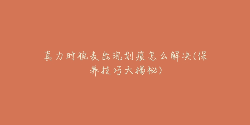 真力時腕表出現(xiàn)劃痕怎么解決(保養(yǎng)技巧大揭秘)