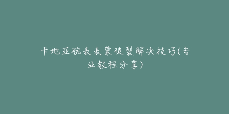 卡地亞腕表表蒙破裂解決技巧(專業(yè)教程分享)