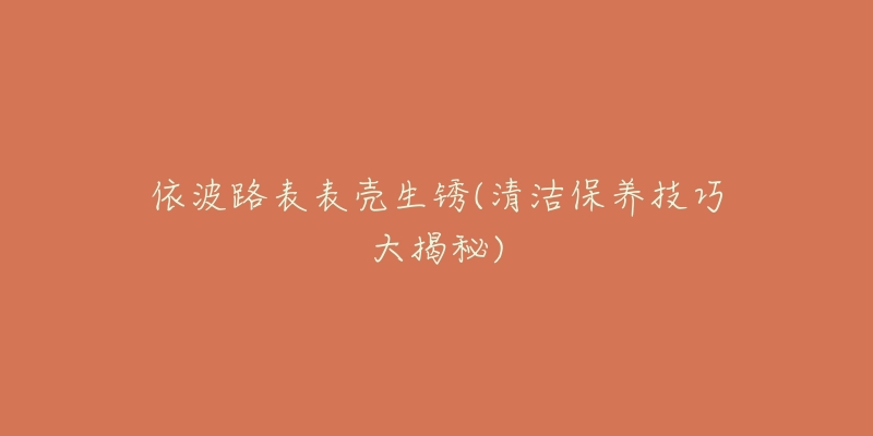 依波路表表殼生銹(清潔保養(yǎng)技巧大揭秘)