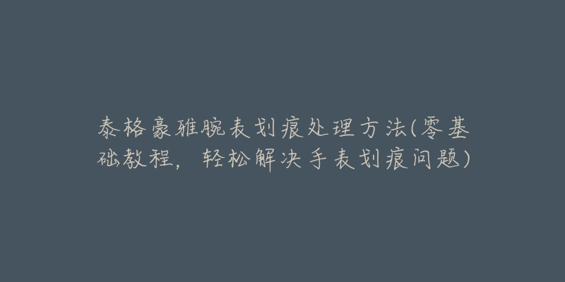 泰格豪雅腕表劃痕處理方法(零基礎(chǔ)教程，輕松解決手表劃痕問題)