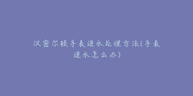 漢密爾頓手表進(jìn)水處理方法(手表進(jìn)水怎么辦)