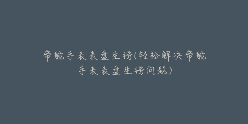 帝舵手表表盤(pán)生銹(輕松解決帝舵手表表盤(pán)生銹問(wèn)題)