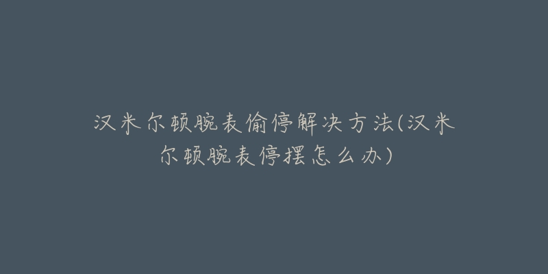 漢米爾頓腕表偷停解決方法(漢米爾頓腕表停擺怎么辦)