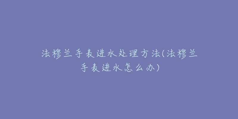 法穆蘭手表進(jìn)水處理方法(法穆蘭手表進(jìn)水怎么辦)