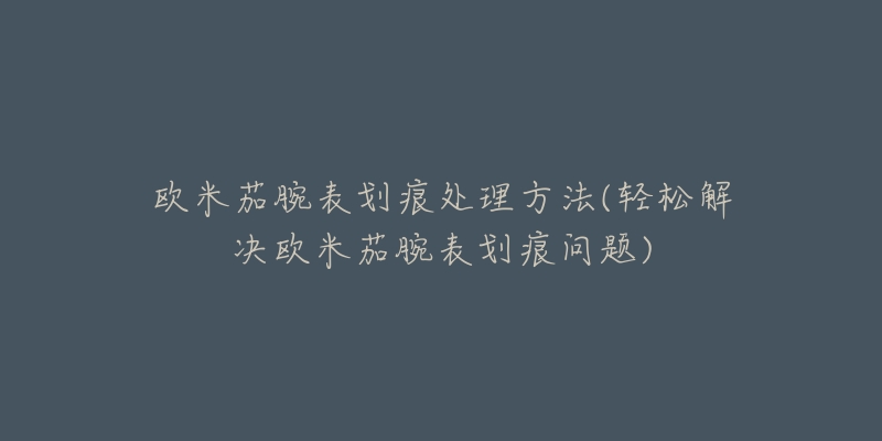 歐米茄腕表劃痕處理方法(輕松解決歐米茄腕表劃痕問題)