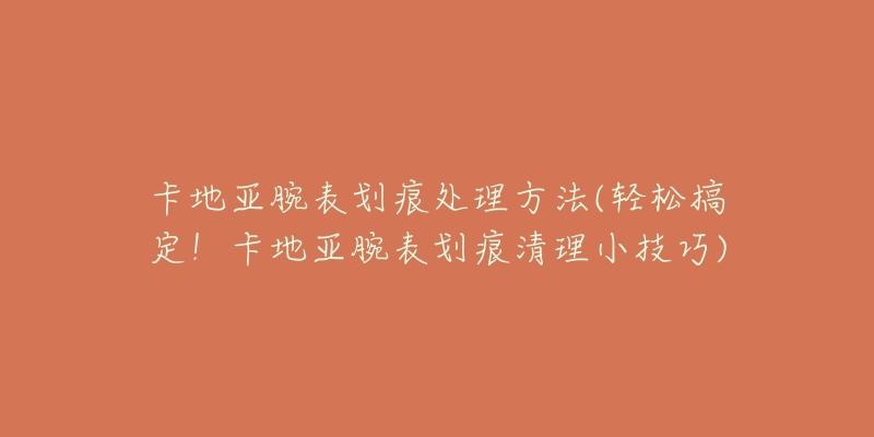 卡地亞腕表劃痕處理方法(輕松搞定！卡地亞腕表劃痕清理小技巧)