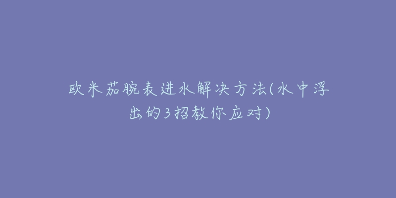 歐米茄腕表進(jìn)水解決方法(水中浮出的3招教你應(yīng)對)