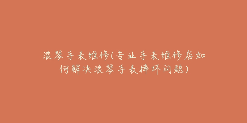 浪琴手表維修(專業(yè)手表維修店如何解決浪琴手表摔壞問題)