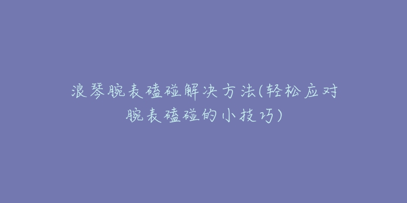 浪琴腕表磕碰解決方法(輕松應對腕表磕碰的小技巧)