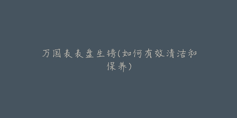 萬(wàn)國(guó)表表盤生銹(如何有效清潔和保養(yǎng))