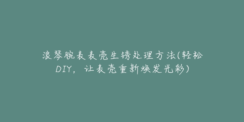 浪琴腕表表殼生銹處理方法(輕松DIY，讓表殼重新煥發(fā)光彩)