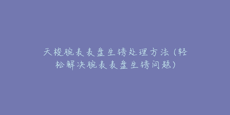 天梭腕表表盤生銹處理方法 (輕松解決腕表表盤生銹問(wèn)題)