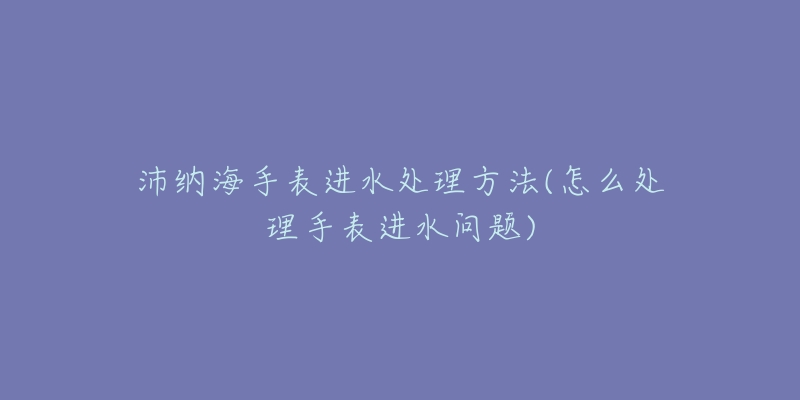 沛納海手表進(jìn)水處理方法(怎么處理手表進(jìn)水問題)