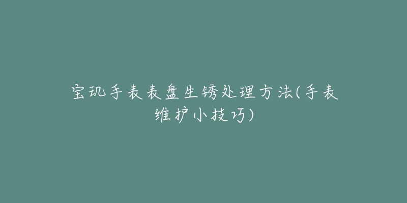 寶璣手表表盤生銹處理方法(手表維護(hù)小技巧)