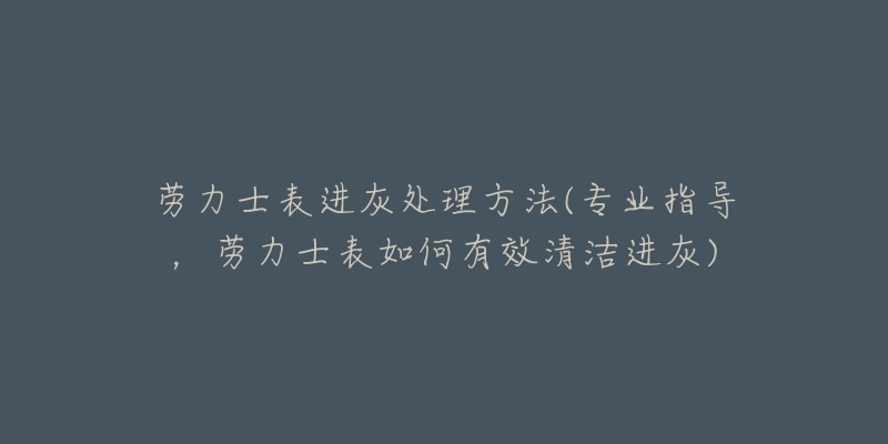 勞力士表進灰處理方法(專業(yè)指導，勞力士表如何有效清潔進灰)