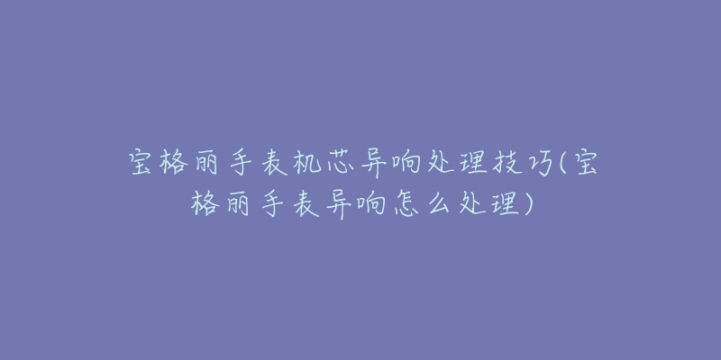 寶格麗手表機(jī)芯異響處理技巧(寶格麗手表異響怎么處理)