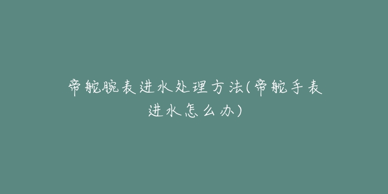 帝舵腕表進(jìn)水處理方法(帝舵手表進(jìn)水怎么辦)