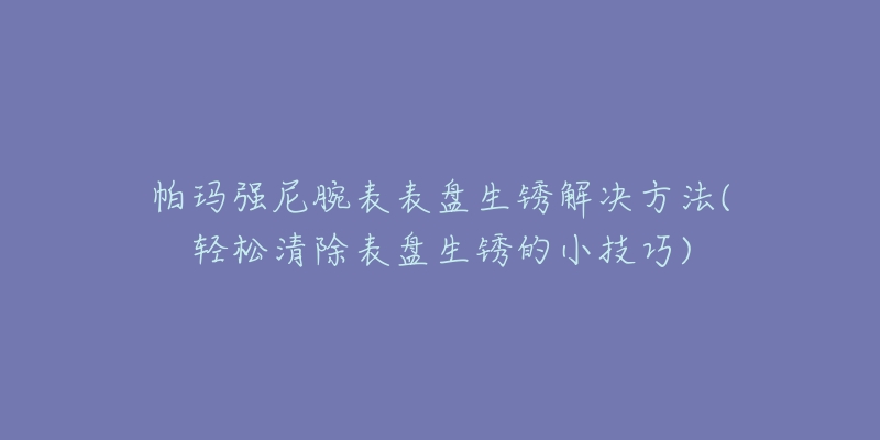 帕瑪強(qiáng)尼腕表表盤(pán)生銹解決方法(輕松清除表盤(pán)生銹的小技巧)