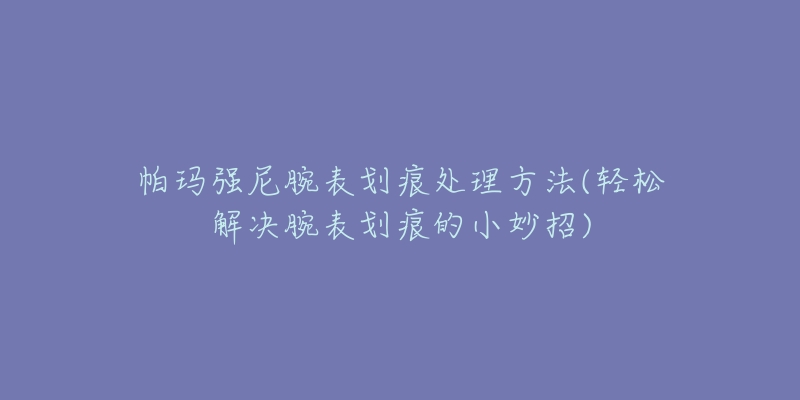 帕瑪強(qiáng)尼腕表劃痕處理方法(輕松解決腕表劃痕的小妙招)