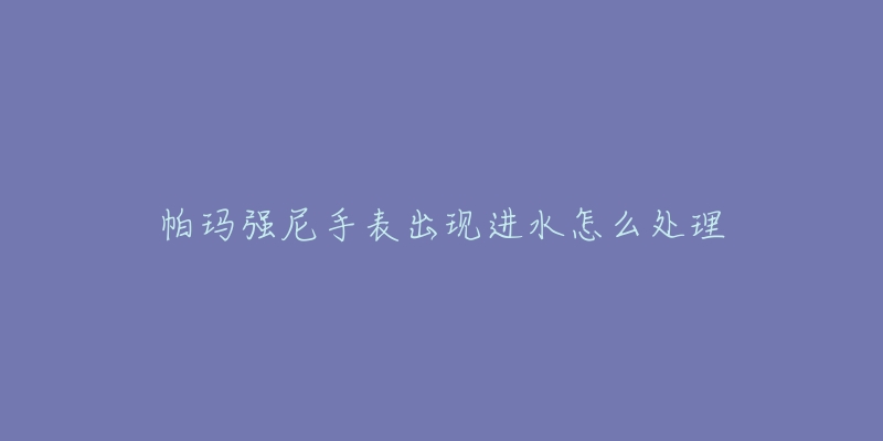 帕瑪強(qiáng)尼手表出現(xiàn)進(jìn)水怎么處理