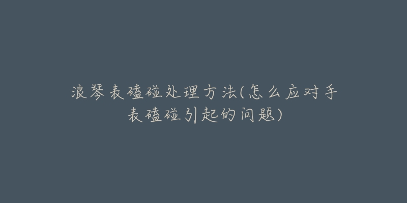 浪琴表磕碰處理方法(怎么應(yīng)對(duì)手表磕碰引起的問(wèn)題)