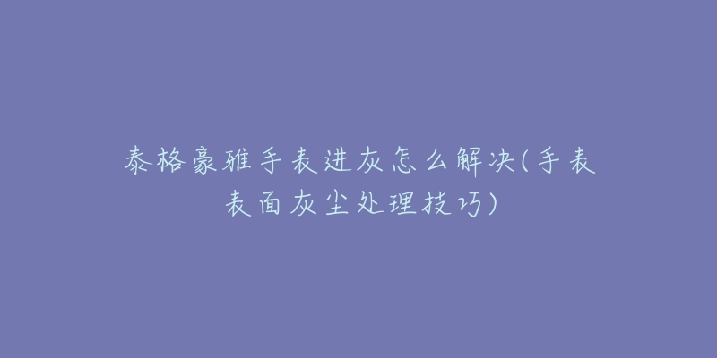 泰格豪雅手表進(jìn)灰怎么解決(手表表面灰塵處理技巧)