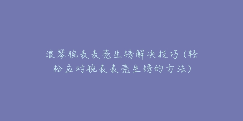 浪琴腕表表殼生銹解決技巧 (輕松應(yīng)對腕表表殼生銹的方法)