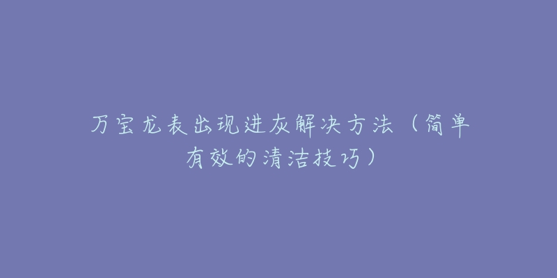 萬(wàn)寶龍表出現(xiàn)進(jìn)灰解決方法（簡(jiǎn)單有效的清潔技巧）