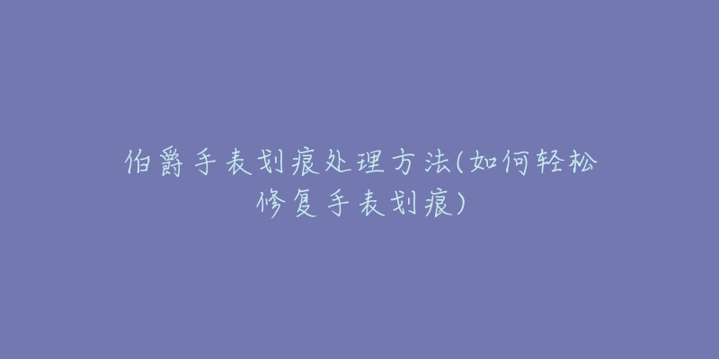 伯爵手表劃痕處理方法(如何輕松修復(fù)手表劃痕)