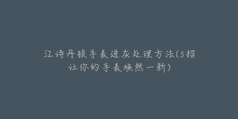 江詩(shī)丹頓手表進(jìn)灰處理方法(5招讓你的手表煥然一新)