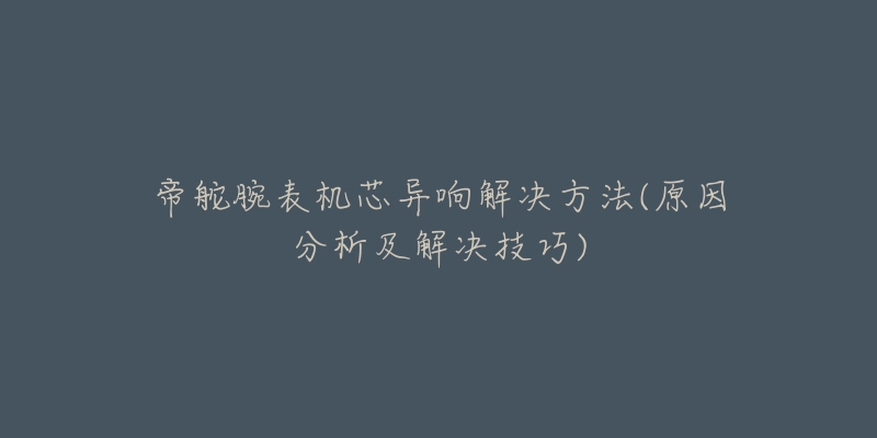 帝舵腕表機芯異響解決方法(原因分析及解決技巧)