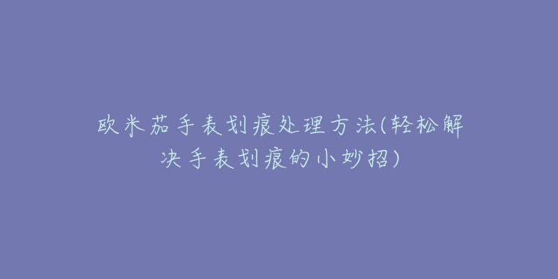 歐米茄手表劃痕處理方法(輕松解決手表劃痕的小妙招)